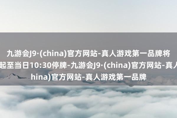 九游会J9·(china)官方网站-真人游戏第一品牌将于4月8日开市起至当日10:30停牌-九游会J9·(china)官方网站-真人游戏第一品牌