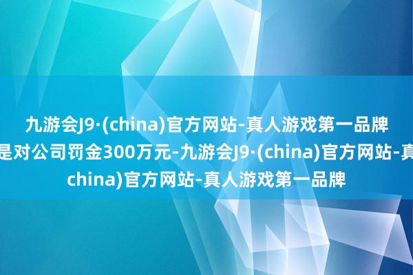 九游会J9·(china)官方网站-真人游戏第一品牌临了的处理后果是对公司罚金300万元-九游会J9·(china)官方网站-真人游戏第一品牌