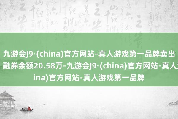 九游会J9·(china)官方网站-真人游戏第一品牌卖出金额0.00元；融券余额20.58万-九游会J9·(china)官方网站-真人游戏第一品牌