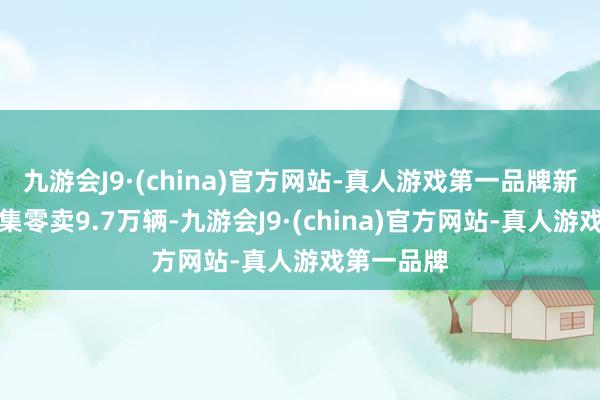 九游会J9·(china)官方网站-真人游戏第一品牌新动力车市集零卖9.7万辆-九游会J9·(china)官方网站-真人游戏第一品牌