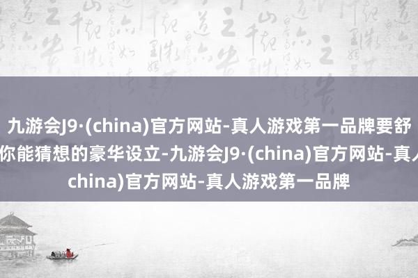 九游会J9·(china)官方网站-真人游戏第一品牌要舒心有舒心.......你能猜想的豪华设立-九游会J9·(china)官方网站-真人游戏第一品牌