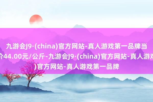 九游会J9·(china)官方网站-真人游戏第一品牌当日最高报价44.00元/公斤-九游会J9·(china)官方网站-真人游戏第一品牌