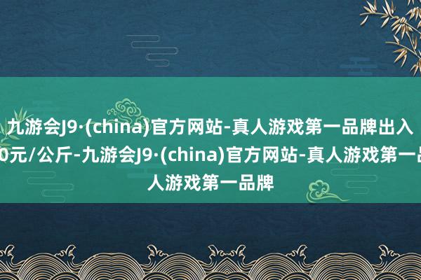 九游会J9·(china)官方网站-真人游戏第一品牌出入1.40元/公斤-九游会J9·(china)官方网站-真人游戏第一品牌