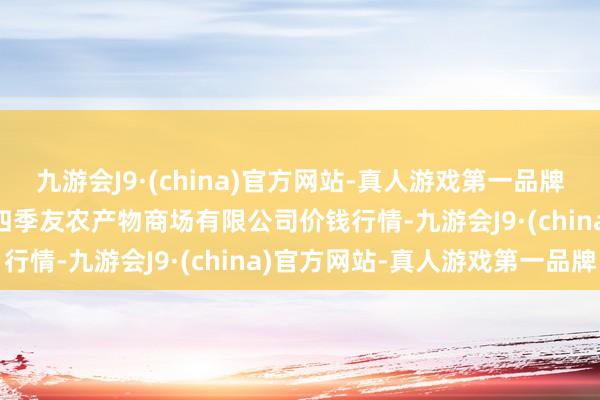 九游会J9·(china)官方网站-真人游戏第一品牌2024年5月7日潜江市四季友农产物商场有限公司价钱行情-九游会J9·(china)官方网站-真人游戏第一品牌