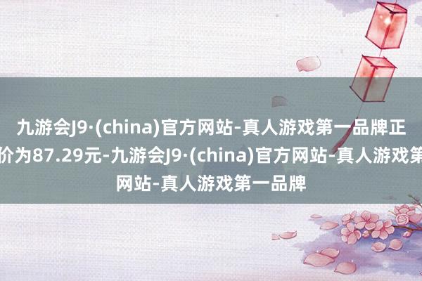 九游会J9·(china)官方网站-真人游戏第一品牌正股最新价为87.29元-九游会J9·(china)官方网站-真人游戏第一品牌