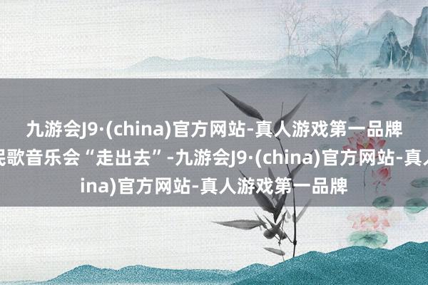 九游会J9·(china)官方网站-真人游戏第一品牌匡助山西河曲民歌音乐会“走出去”-九游会J9·(china)官方网站-真人游戏第一品牌