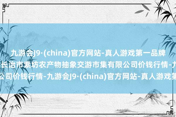 九游会J9·(china)官方网站-真人游戏第一品牌2024年5月28日山西省长治市紫坊农产物抽象交游市集有限公司价钱行情-九游会J9·(china)官方网站-真人游戏第一品牌