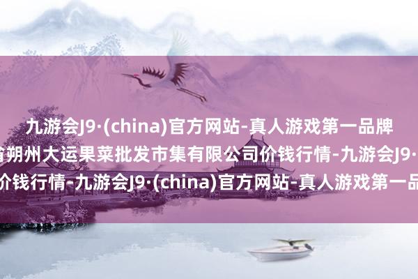 九游会J9·(china)官方网站-真人游戏第一品牌2024年5月28日山西省朔州大运果菜批发市集有限公司价钱行情-九游会J9·(china)官方网站-真人游戏第一品牌