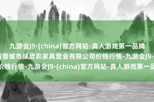 九游会J9·(china)官方网站-真人游戏第一品牌2024年5月28日山西省晋城市绿欣农家具营业有限公司价钱行情-九游会J9·(china)官方网站-真人游戏第一品牌