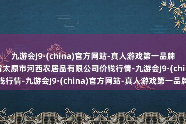 九游会J9·(china)官方网站-真人游戏第一品牌2024年5月28日山西省太原市河西农居品有限公司价钱行情-九游会J9·(china)官方网站-真人游戏第一品牌