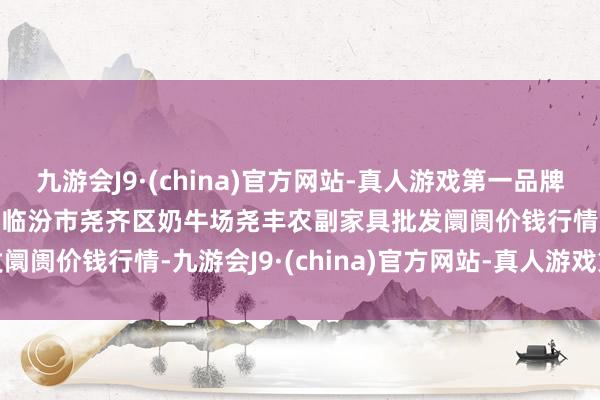 九游会J9·(china)官方网站-真人游戏第一品牌2024年5月28日山西省临汾市尧齐区奶牛场尧丰农副家具批发阛阓价钱行情-九游会J9·(china)官方网站-真人游戏第一品牌