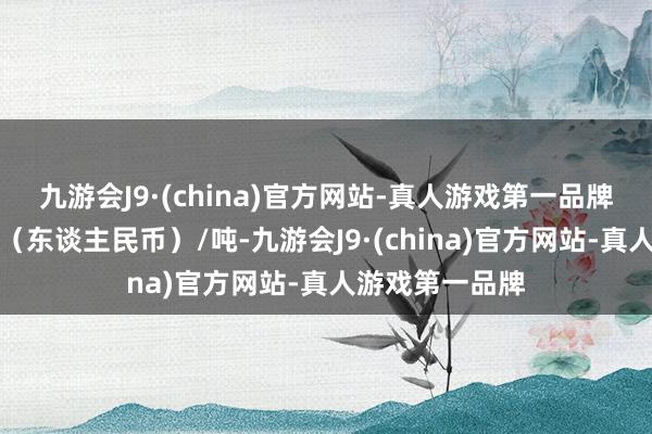 九游会J9·(china)官方网站-真人游戏第一品牌报价单元为元（东谈主民币）/吨-九游会J9·(china)官方网站-真人游戏第一品牌