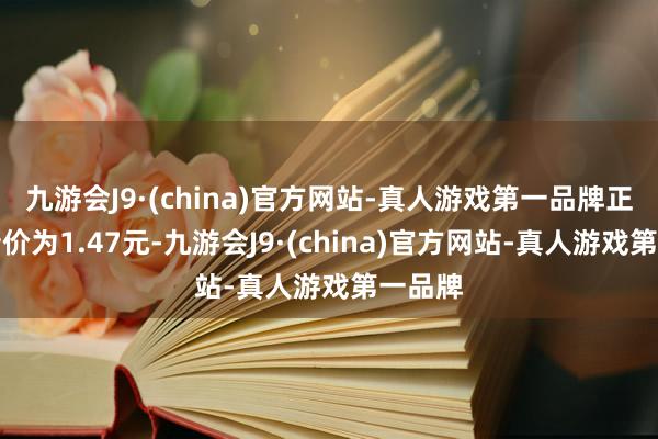 九游会J9·(china)官方网站-真人游戏第一品牌正股最新价为1.47元-九游会J9·(china)官方网站-真人游戏第一品牌