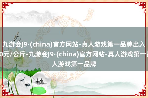 九游会J9·(china)官方网站-真人游戏第一品牌出入0.00元/公斤-九游会J9·(china)官方网站-真人游戏第一品牌