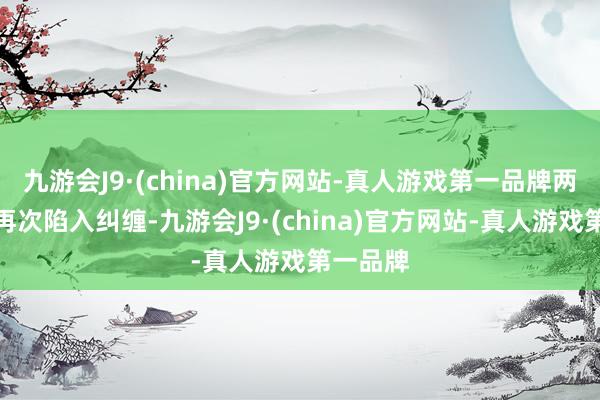 九游会J9·(china)官方网站-真人游戏第一品牌两名选手再次陷入纠缠-九游会J9·(china)官方网站-真人游戏第一品牌