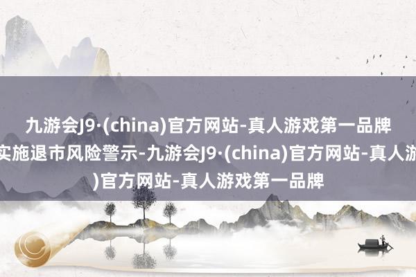 九游会J9·(china)官方网站-真人游戏第一品牌公司股票被实施退市风险警示-九游会J9·(china)官方网站-真人游戏第一品牌