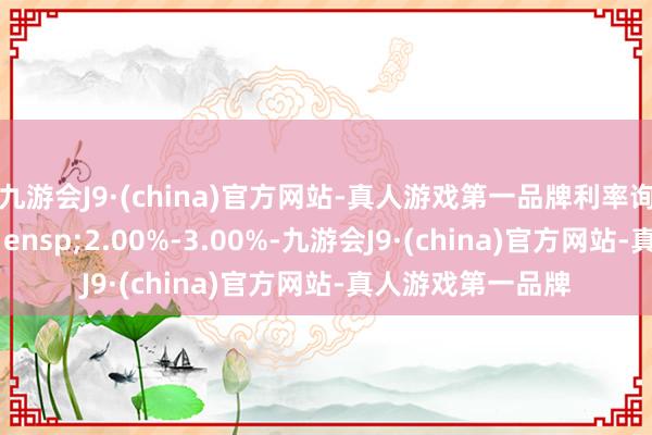 九游会J9·(china)官方网站-真人游戏第一品牌利率询价区间为&ensp;2.00%-3.00%-九游会J9·(china)官方网站-真人游戏第一品牌