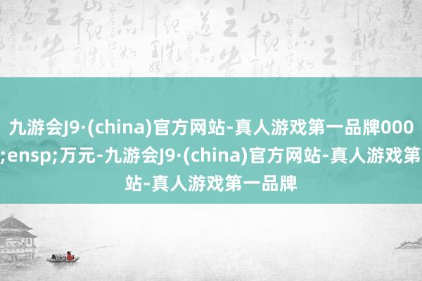 九游会J9·(china)官方网站-真人游戏第一品牌000&ensp;万元-九游会J9·(china)官方网站-真人游戏第一品牌