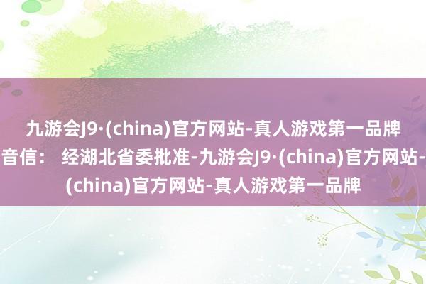 九游会J9·(china)官方网站-真人游戏第一品牌据湖北省纪委监委音信： 经湖北省委批准-九游会J9·(china)官方网站-真人游戏第一品牌