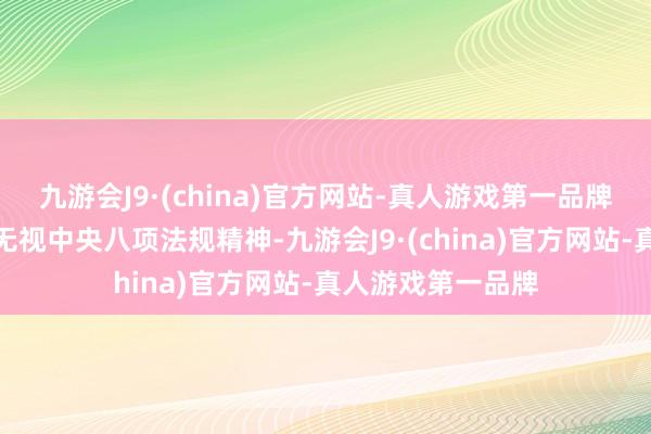 九游会J9·(china)官方网站-真人游戏第一品牌抵挡组织审查；无视中央八项法规精神-九游会J9·(china)官方网站-真人游戏第一品牌