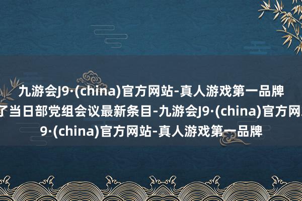 九游会J9·(china)官方网站-真人游戏第一品牌住房城乡竖立部发布了当日部党组会议最新条目-九游会J9·(china)官方网站-真人游戏第一品牌