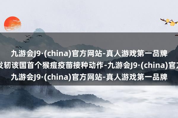 九游会J9·(china)官方网站-真人游戏第一品牌刚果（金）卫生官员5日发轫该国首个猴痘疫苗接种动作-九游会J9·(china)官方网站-真人游戏第一品牌