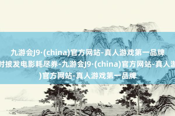 九游会J9·(china)官方网站-真人游戏第一品牌天下各省不时披发电影耗尽券-九游会J9·(china)官方网站-真人游戏第一品牌