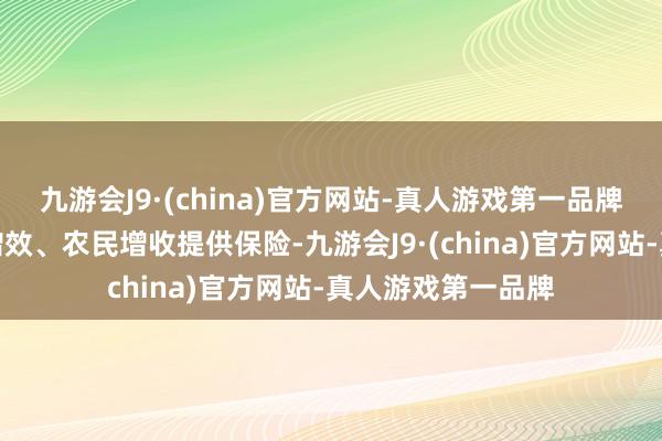 九游会J9·(china)官方网站-真人游戏第一品牌为稳步收场农业增效、农民增收提供保险-九游会J9·(china)官方网站-真人游戏第一品牌