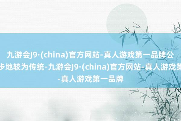 九游会J9·(china)官方网站-真人游戏第一品牌公司筹画步地较为传统-九游会J9·(china)官方网站-真人游戏第一品牌