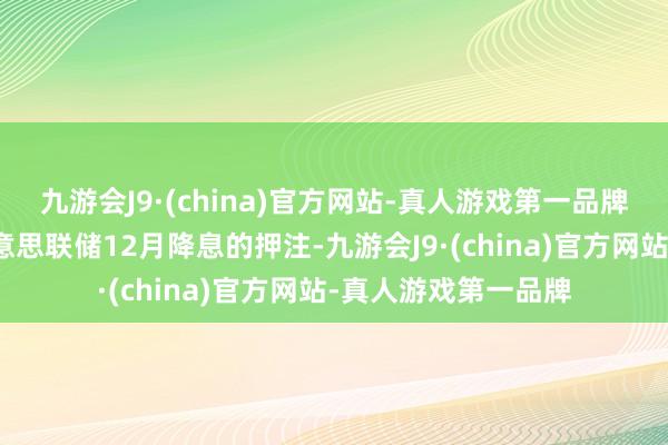 九游会J9·(china)官方网站-真人游戏第一品牌往复员加大了对好意思联储12月降息的押注-九游会J9·(china)官方网站-真人游戏第一品牌