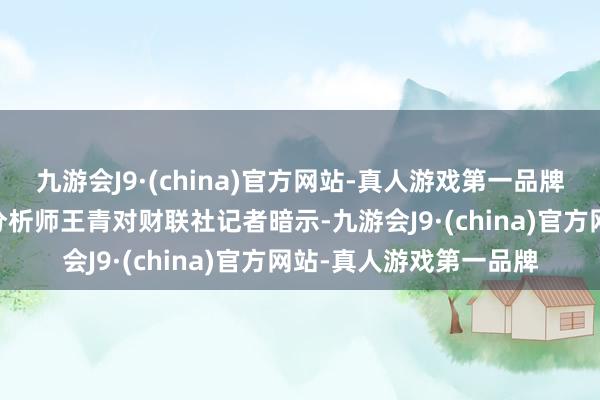 九游会J9·(china)官方网站-真人游戏第一品牌 东方金诚首席宏不雅分析师王青对财联社记者暗示-九游会J9·(china)官方网站-真人游戏第一品牌