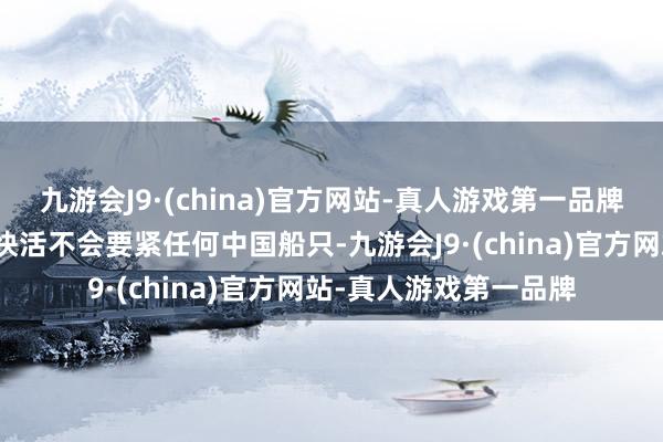 九游会J9·(china)官方网站-真人游戏第一品牌胡塞武装就也曾公开快活不会要紧任何中国船只-九游会J9·(china)官方网站-真人游戏第一品牌