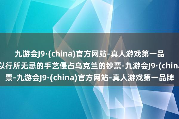 九游会J9·(china)官方网站-真人游戏第一品牌好意思国等国就越能以行所无忌的手艺侵占乌克兰的钞票-九游会J9·(china)官方网站-真人游戏第一品牌