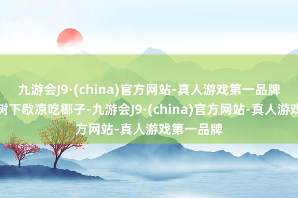 九游会J9·(china)官方网站-真人游戏第一品牌有的在椰树下歇凉吃椰子-九游会J9·(china)官方网站-真人游戏第一品牌