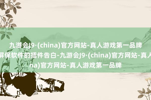 九游会J9·(china)官方网站-真人游戏第一品牌弹出来了一个屏保软件的插件告白-九游会J9·(china)官方网站-真人游戏第一品牌