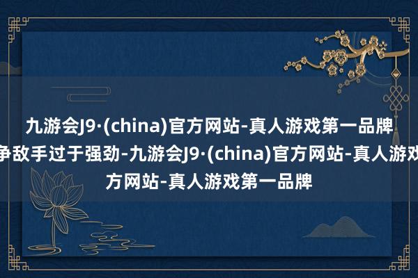 九游会J9·(china)官方网站-真人游戏第一品牌但奈何竞争敌手过于强劲-九游会J9·(china)官方网站-真人游戏第一品牌