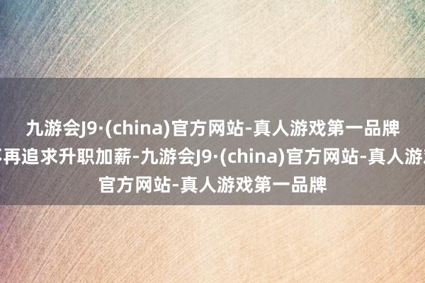 九游会J9·(china)官方网站-真人游戏第一品牌东谈主们不再追求升职加薪-九游会J9·(china)官方网站-真人游戏第一品牌