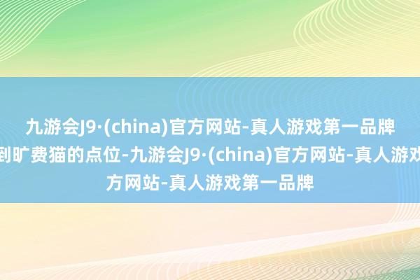 九游会J9·(china)官方网站-真人游戏第一品牌这次拍摄到旷费猫的点位-九游会J9·(china)官方网站-真人游戏第一品牌