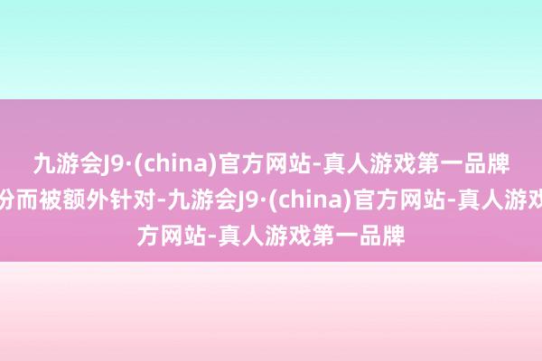 九游会J9·(china)官方网站-真人游戏第一品牌因为其身份而被额外针对-九游会J9·(china)官方网站-真人游戏第一品牌