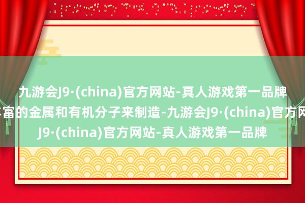 九游会J9·(china)官方网站-真人游戏第一品牌而且不错使用地球上丰富的金属和有机分子来制造-九游会J9·(china)官方网站-真人游戏第一品牌