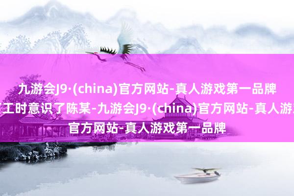 九游会J9·(china)官方网站-真人游戏第一品牌男人程某打工时意识了陈某-九游会J9·(china)官方网站-真人游戏第一品牌