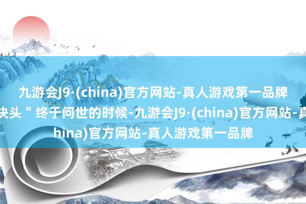 九游会J9·(china)官方网站-真人游戏第一品牌临了当这个＂大块头＂终于问世的时候-九游会J9·(china)官方网站-真人游戏第一品牌