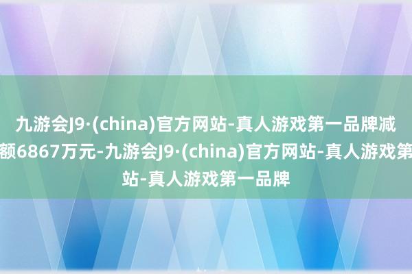 九游会J9·(china)官方网站-真人游戏第一品牌减执总金额6867万元-九游会J9·(china)官方网站-真人游戏第一品牌