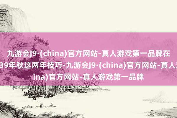 九游会J9·(china)官方网站-真人游戏第一品牌在1937秋到1939年秋这两年技巧-九游会J9·(china)官方网站-真人游戏第一品牌