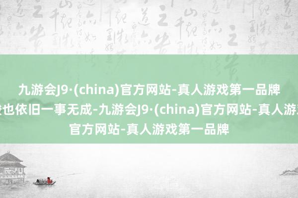 九游会J9·(china)官方网站-真人游戏第一品牌尝遍了辛酸也依旧一事无成-九游会J9·(china)官方网站-真人游戏第一品牌