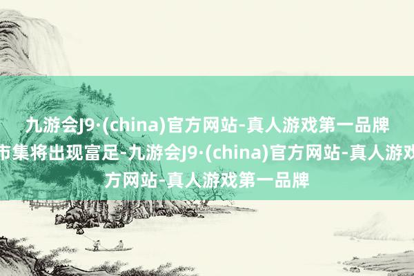 九游会J9·(china)官方网站-真人游戏第一品牌大家石油市集将出现富足-九游会J9·(china)官方网站-真人游戏第一品牌