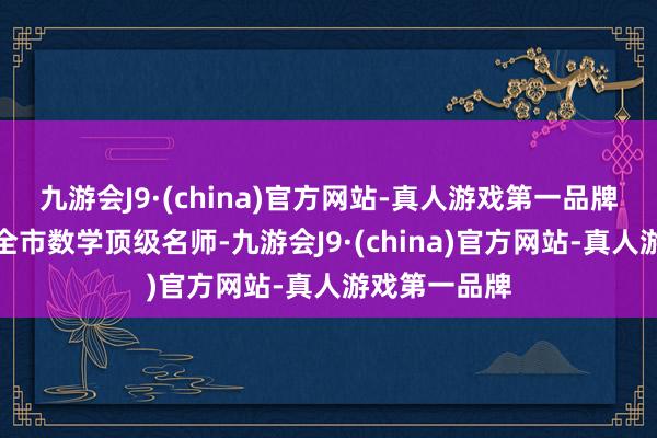 九游会J9·(china)官方网站-真人游戏第一品牌师资亦然集全市数学顶级名师-九游会J9·(china)官方网站-真人游戏第一品牌