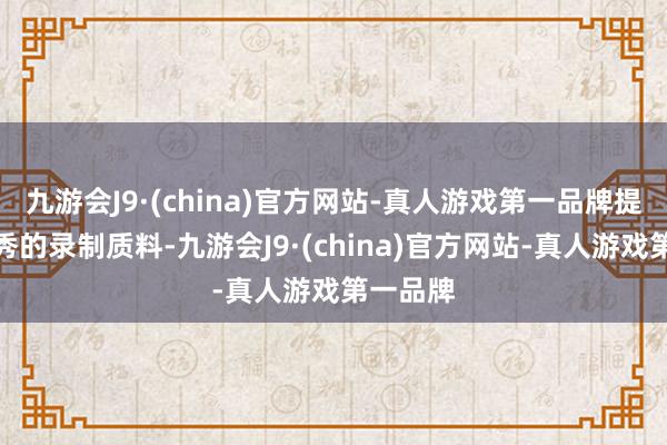 九游会J9·(china)官方网站-真人游戏第一品牌提供更优秀的录制质料-九游会J9·(china)官方网站-真人游戏第一品牌