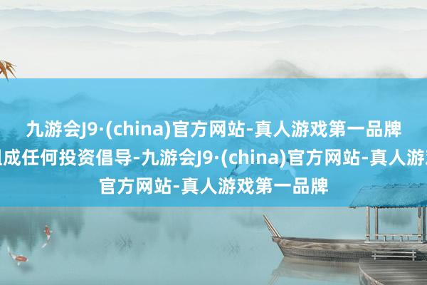 九游会J9·(china)官方网站-真人游戏第一品牌本材料不组成任何投资倡导-九游会J9·(china)官方网站-真人游戏第一品牌