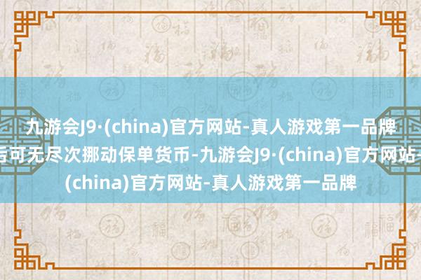 九游会J9·(china)官方网站-真人游戏第一品牌第3个保单周年日后可无尽次挪动保单货币-九游会J9·(china)官方网站-真人游戏第一品牌